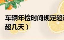 车辆年检时间规定超过几天（车年检时间可以超几天）