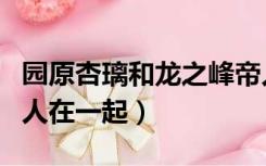 园原杏璃和龙之峰帝人（园原杏里和龙之峰帝人在一起）