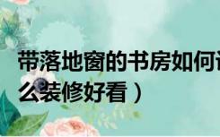 带落地窗的书房如何设计（有落地窗的书房怎么装修好看）