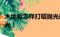 木地板怎样打蜡抛光最好（木地板怎样打蜡抛光）