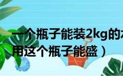 一个瓶子能装2kg的水（一个瓶子能盛1kg水用这个瓶子能盛）