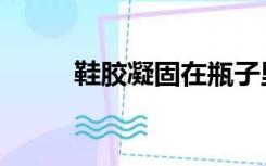 鞋胶凝固在瓶子里怎么办（鞋胶）