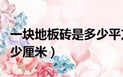一块地板砖是多少平方厘米（一块地板砖是多少厘米）
