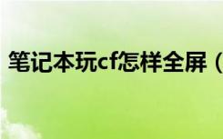 笔记本玩cf怎样全屏（笔记本玩cf怎么全屏）