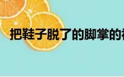 把鞋子脱了的脚掌的视频（扒鞋脚刑视频）