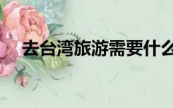 去台湾旅游需要什么条件（去台湾旅游）