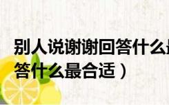 别人说谢谢回答什么最合适呢（别人说谢谢回答什么最合适）