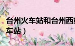 台州火车站和台州西站是一个地方吗（台州火车站）