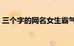三个字的网名女生霸气（三个字的网名女生）