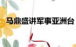 马鼎盛讲军事亚洲台（马鼎盛讲军事最新）