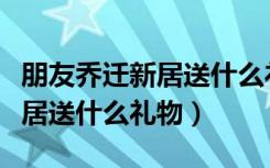朋友乔迁新居送什么礼物有意思（朋友乔迁新居送什么礼物）