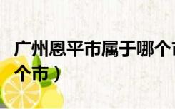 广州恩平市属于哪个市下面（广东恩平属于哪个市）