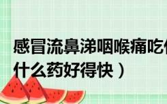 感冒流鼻涕咽喉痛吃什么药好得快（咽喉痛吃什么药好得快）