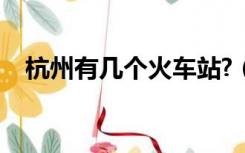 杭州有几个火车站?（杭州有几个火车站）