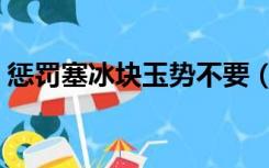 惩罚塞冰块玉势不要（惩罚塞冰块玉势不要）