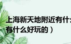 上海新天地附近有什么可以逛的（上海新天地有什么好玩的）