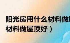 阳光房用什么材料做屋顶好看（阳光房用什么材料做屋顶好）