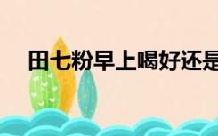 田七粉早上喝好还是晚上喝好（田七粉）