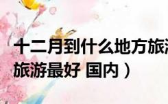 十二月到什么地方旅游最好（十二月初去哪里旅游最好 国内）