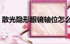 散光隐形眼镜轴位怎么佩戴（散光隐形眼镜）