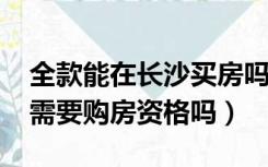 全款能在长沙买房吗（2022年长沙全款买房需要购房资格吗）