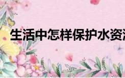 生活中怎样保护水资源（怎样保护水资源）