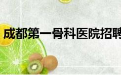 成都第一骨科医院招聘（成都第一骨科医院）