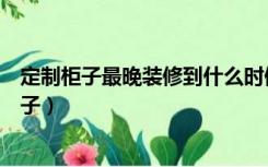 定制柜子最晚装修到什么时候就要订了（装修什么时候定柜子）