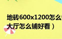 地砖600x1200怎么铺好看（60x120地砖铺大厅怎么铺好看）