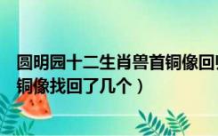 圆明园十二生肖兽首铜像回归了几个（圆明园十二生肖兽首铜像找回了几个）
