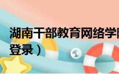 湖南干部教育网络学院（湖南省干部网络学院登录）