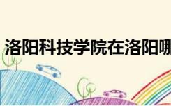 洛阳科技学院在洛阳哪个区（洛阳科技学院）