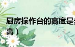 厨房操作台的高度是多少（厨房操作台一般多高）