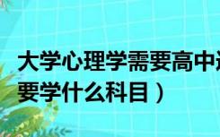 大学心理学需要高中选什么科（大学心理学需要学什么科目）