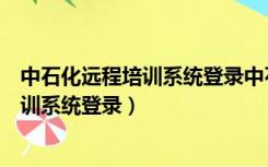 中石化远程培训系统登录中石化远程教育（中国石化远程培训系统登录）
