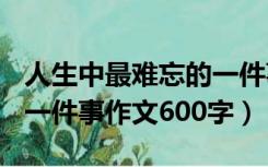 人生中最难忘的一件事作文600字（最难忘的一件事作文600字）