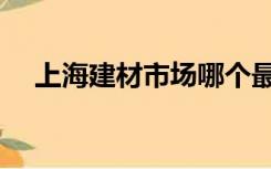 上海建材市场哪个最大（上海建材市场）