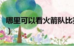 哪里可以看火箭队比赛（哪里可以看火箭比赛）