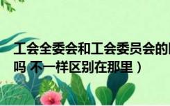 工会全委会和工会委员会的区别（工会和工会委员会一样的吗 不一样区别在那里）