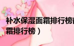 补水保湿面霜排行榜前十名女士（补水保湿面霜排行榜）