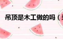 吊顶是木工做的吗（装修吊顶是木工做吗）