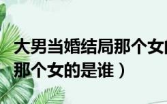大男当婚结局那个女的是谁啊（大男当婚结局那个女的是谁）
