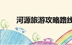 河源旅游攻略路线（河源旅游攻略）