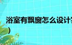 浴室有飘窗怎么设计实用（浴室飘窗怎么利用）