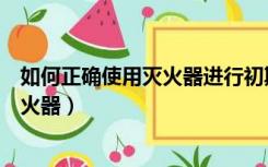 如何正确使用灭火器进行初期的火灾灭火（如何正确使用灭火器）