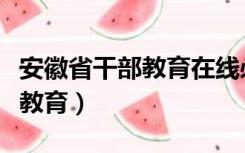 安徽省干部教育在线必修课答案（安徽省干部教育）