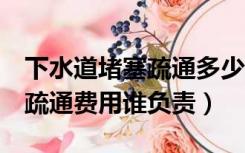 下水道堵塞疏通多少钱一次（1楼下水道堵塞疏通费用谁负责）