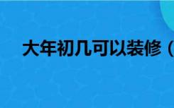 大年初几可以装修（年后初几可以装修）