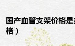 国产血管支架价格是多少（国产心血管支架价格）