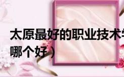 太原最好的职业技术学院（太原职业技术学院哪个好）